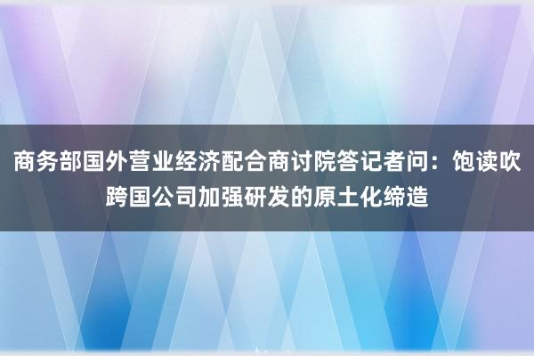 商务部国外营业经济配合商讨院答记者问：饱读吹跨国公司加强研发的原土化缔造